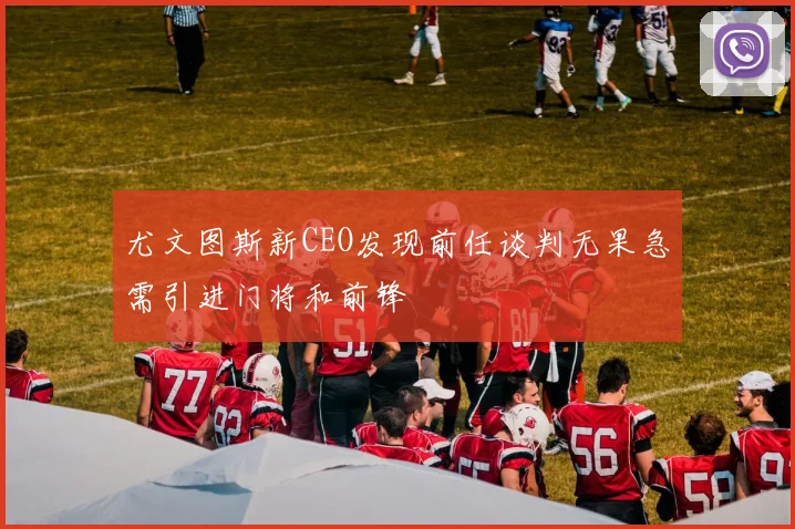 尤文图斯新CEO发现前任谈判无果急需引进门将和前锋