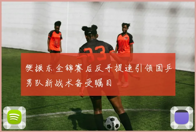 樊振东全锦赛后反手提速引领国乒男队新战术备受瞩目