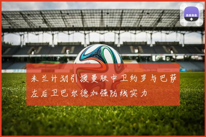 米兰计划引援曼联中卫约罗与巴萨左后卫巴尔德加强防线实力