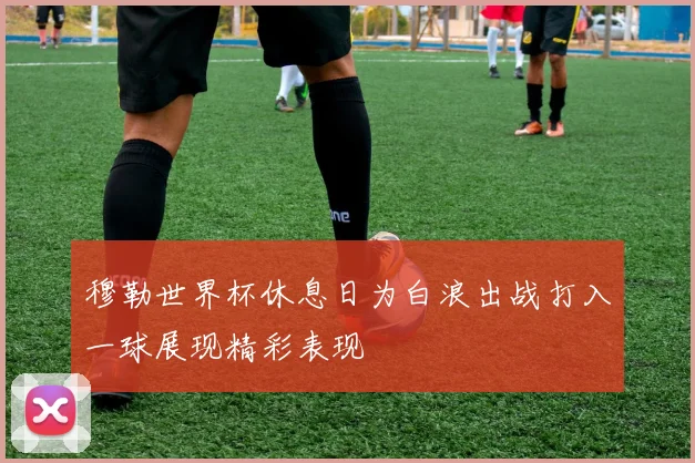 穆勒世界杯休息日为白浪出战打入一球展现精彩表现